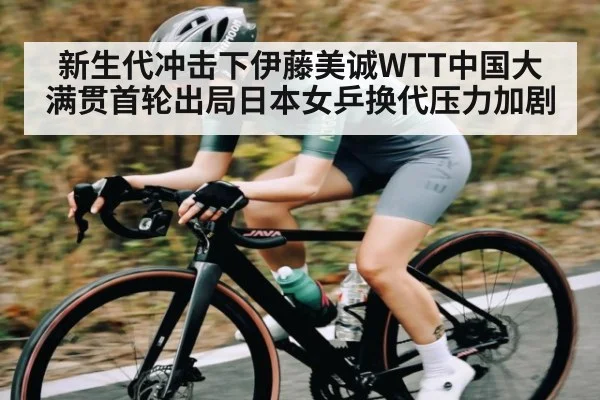 新生代冲击下伊藤美诚WTT中国大满贯首轮出局日本女乒换代压力加剧